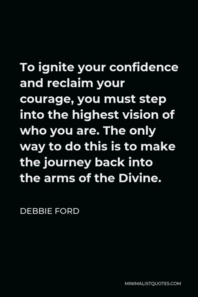 Debbie Ford Quote - To ignite your confidence and reclaim your courage, you must step into the highest vision of who you are. The only way to do this is to make the journey back into the arms of the Divine.