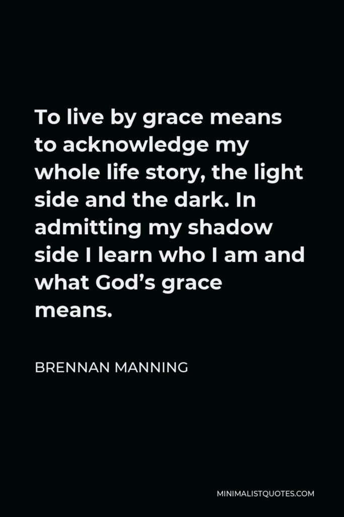 Brennan Manning Quote - To live by grace means to acknowledge my whole life story, the light side and the dark. In admitting my shadow side I learn who I am and what God’s grace means.