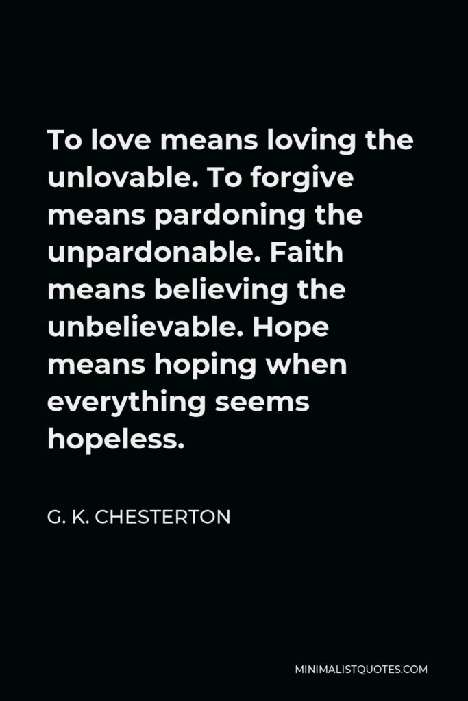 G. K. Chesterton Quote - To love means loving the unlovable. To forgive means pardoning the unpardonable. Faith means believing the unbelievable. Hope means hoping when everything seems hopeless.