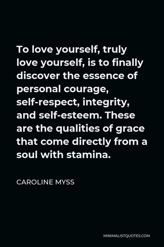 Caroline Myss Quote - To love yourself, truly love yourself, is to finally discover the essence of personal courage, self-respect, integrity, and self-esteem. These are the qualities of grace that come directly from a soul with stamina.