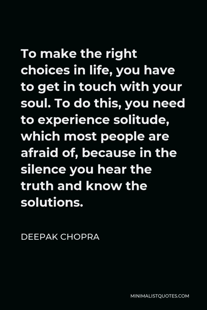 Deepak Chopra Quote - To make the right choices in life, you have to get in touch with your soul. To do this, you need to experience solitude, which most people are afraid of, because in the silence you hear the truth and know the solutions.