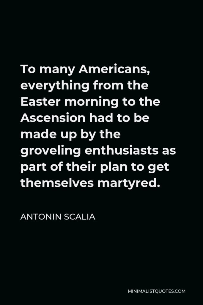 Antonin Scalia Quote - To many Americans, everything from the Easter morning to the Ascension had to be made up by the groveling enthusiasts as part of their plan to get themselves martyred.