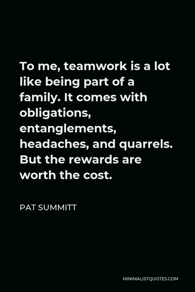 Pat Summitt Quote - To me, teamwork is a lot like being part of a family. It comes with obligations, entanglements, headaches, and quarrels. But the rewards are worth the cost.