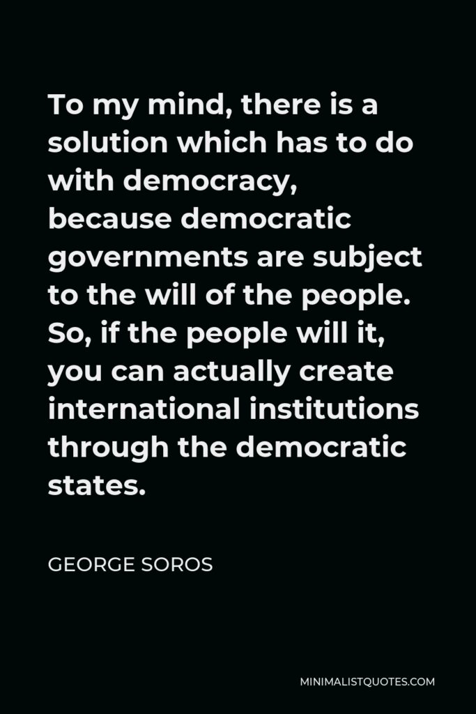 George Soros Quote - To my mind, there is a solution which has to do with democracy, because democratic governments are subject to the will of the people. So, if the people will it, you can actually create international institutions through the democratic states.