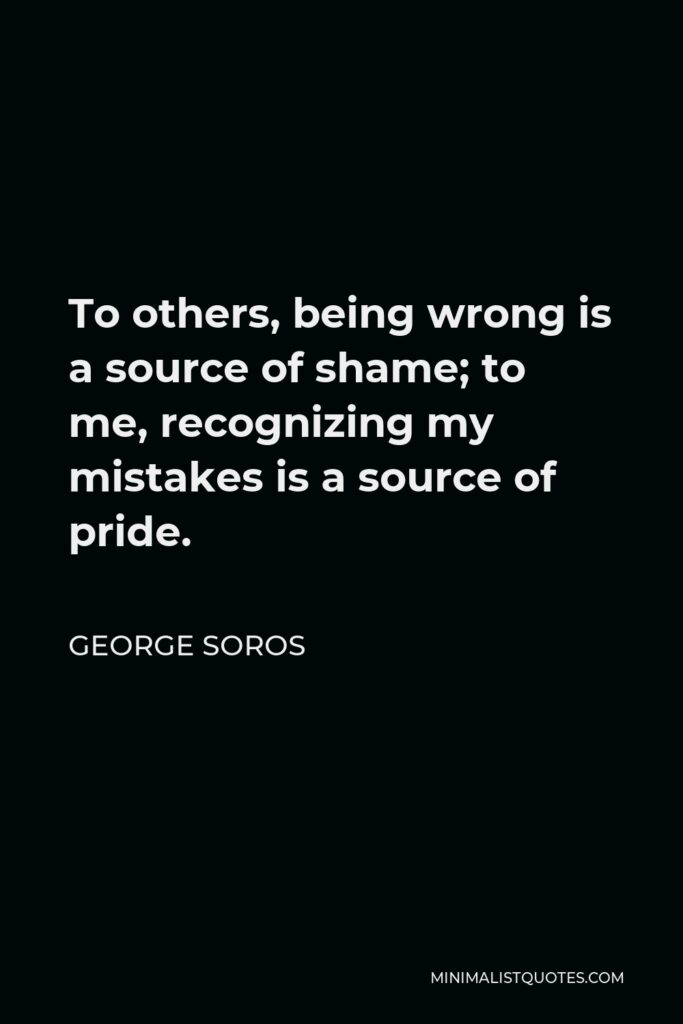 George Soros Quote - To others, being wrong is a source of shame; to me, recognizing my mistakes is a source of pride.