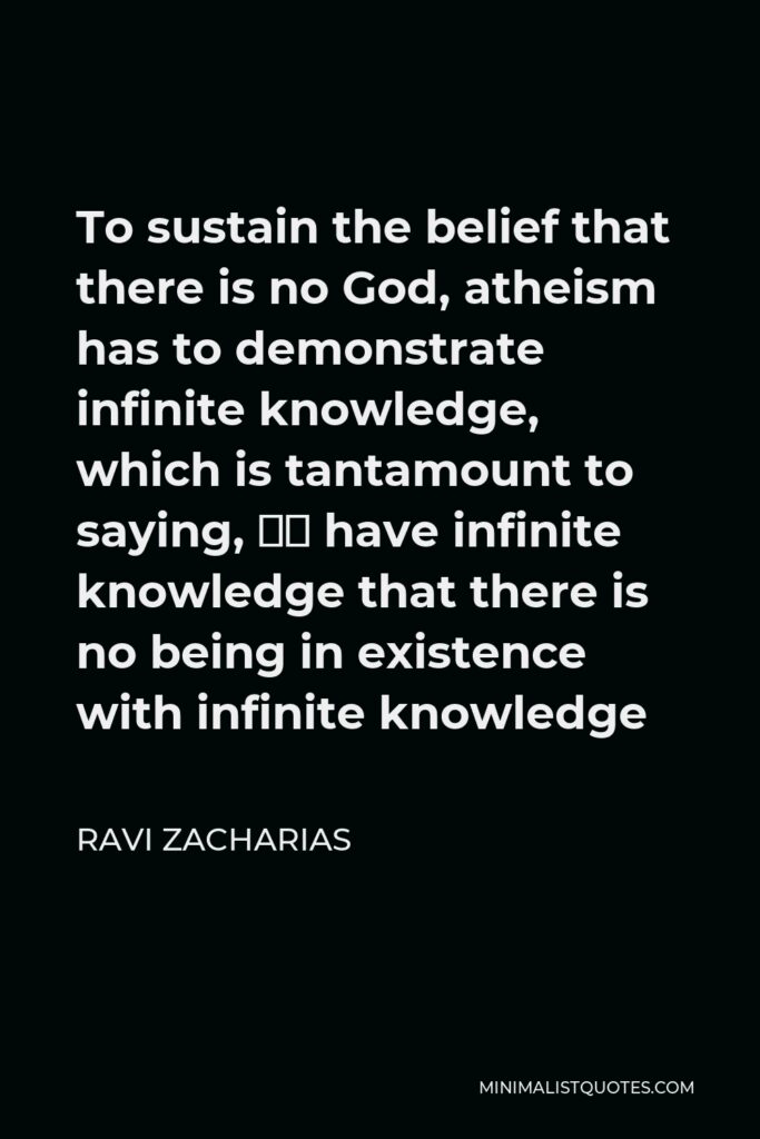 Ravi Zacharias Quote - To sustain the belief that there is no God, atheism has to demonstrate infinite knowledge, which is tantamount to saying, “I have infinite knowledge that there is no being in existence with infinite knowledge