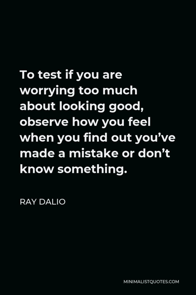Ray Dalio Quote - To test if you are worrying too much about looking good, observe how you feel when you find out you’ve made a mistake or don’t know something.