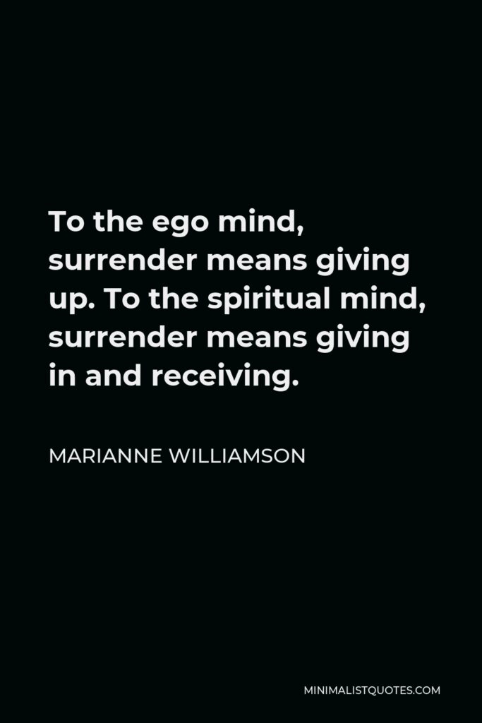 Marianne Williamson Quote - To the ego mind, surrender means giving up. To the spiritual mind, surrender means giving in and receiving.