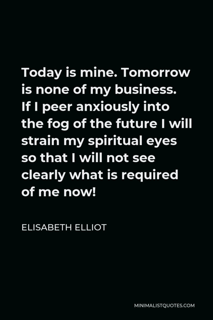 Elisabeth Elliot Quote - Today is mine. Tomorrow is none of my business. If I peer anxiously into the fog of the future I will strain my spiritual eyes so that I will not see clearly what is required of me now!