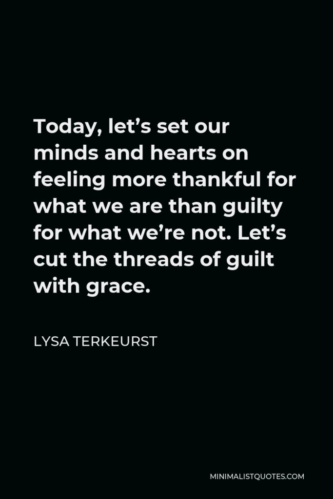 Lysa TerKeurst Quote - Today, let’s set our minds and hearts on feeling more thankful for what we are than guilty for what we’re not. Let’s cut the threads of guilt with grace.