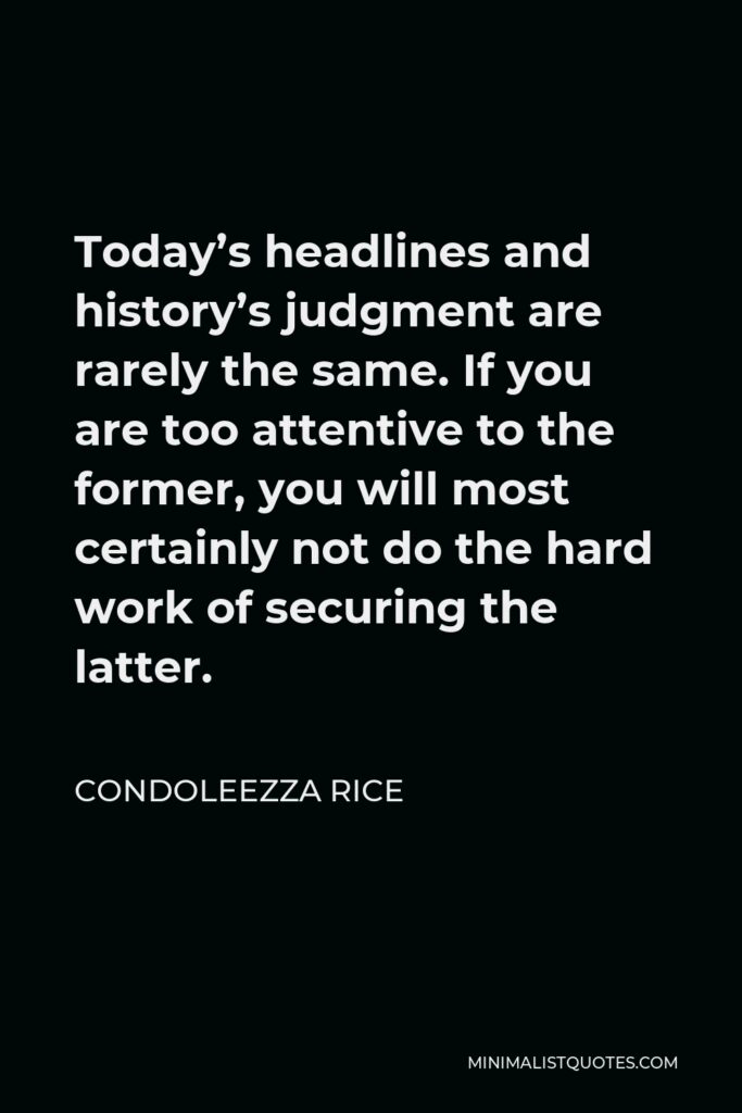 Condoleezza Rice Quote - Today’s headlines and history’s judgment are rarely the same. If you are too attentive to the former, you will most certainly not do the hard work of securing the latter.