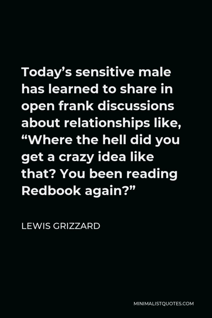 Lewis Grizzard Quote - Today’s sensitive male has learned to share in open frank discussions about relationships like, “Where the hell did you get a crazy idea like that? You been reading Redbook again?”
