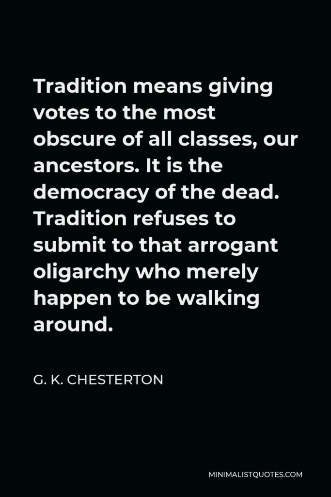 G. K. Chesterton Quote - Tradition means giving votes to the most obscure of all classes, our ancestors. It is the democracy of the dead. Tradition refuses to submit to that arrogant oligarchy who merely happen to be walking around.