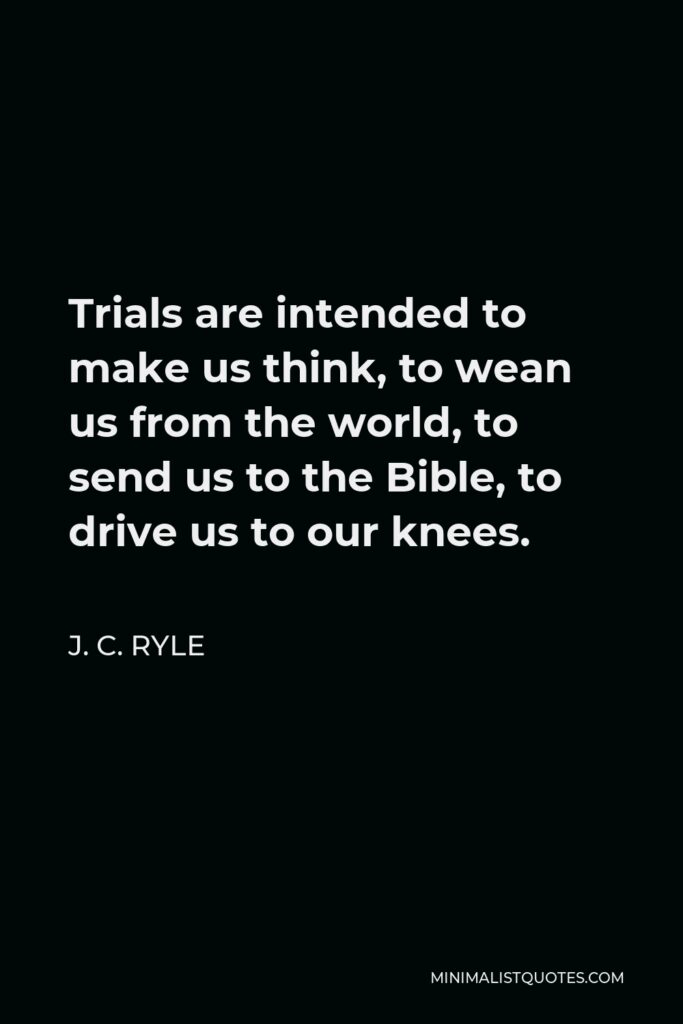 J. C. Ryle Quote - Trials are intended to make us think, to wean us from the world, to send us to the Bible, to drive us to our knees.