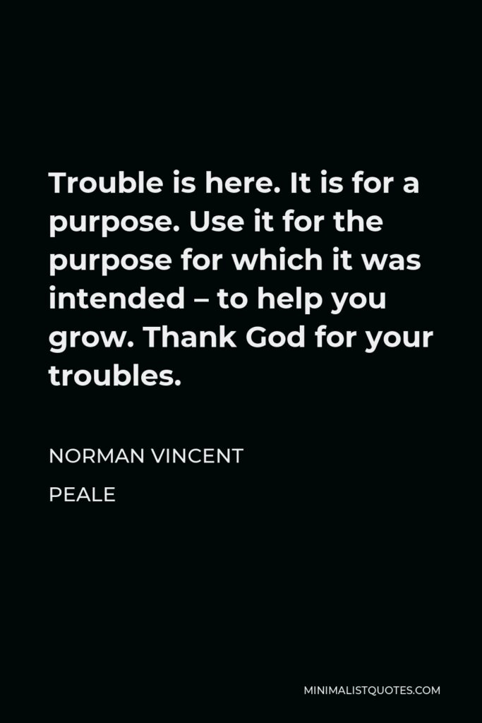 Norman Vincent Peale Quote - Trouble is here. It is for a purpose. Use it for the purpose for which it was intended – to help you grow. Thank God for your troubles.
