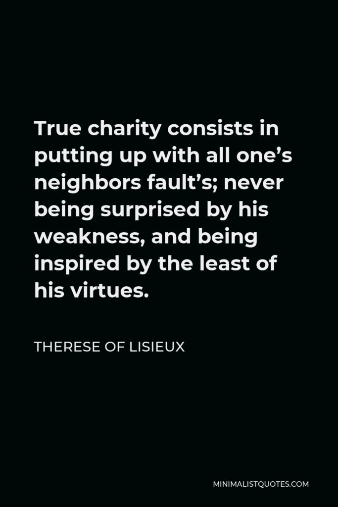 Therese of Lisieux Quote - True charity consists in putting up with all one’s neighbors fault’s; never being surprised by his weakness, and being inspired by the least of his virtues.