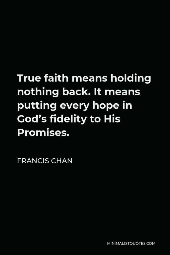 Francis Chan Quote - True faith means holding nothing back. It means putting every hope in God’s fidelity to His Promises.