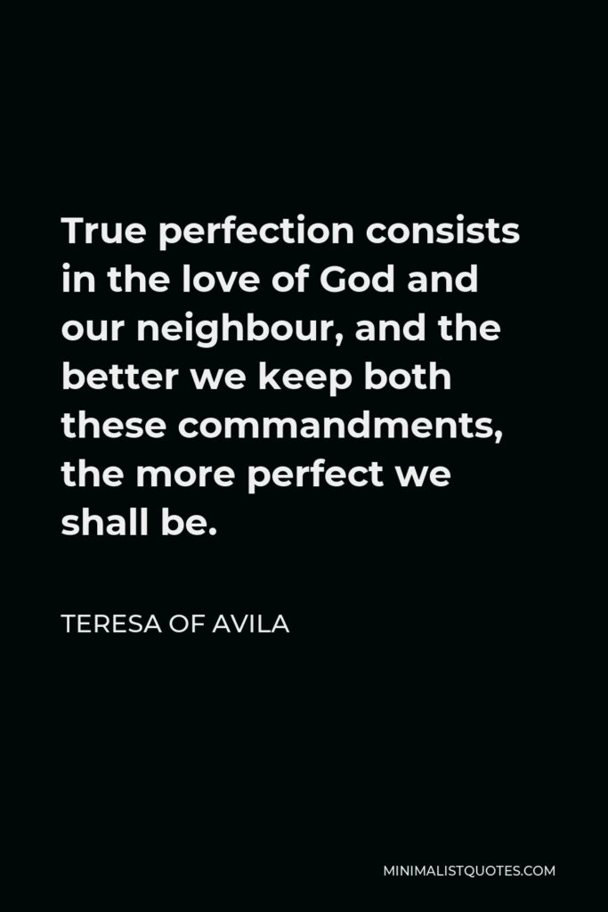 Teresa of Avila Quote - True perfection consists in the love of God and our neighbour, and the better we keep both these commandments, the more perfect we shall be.