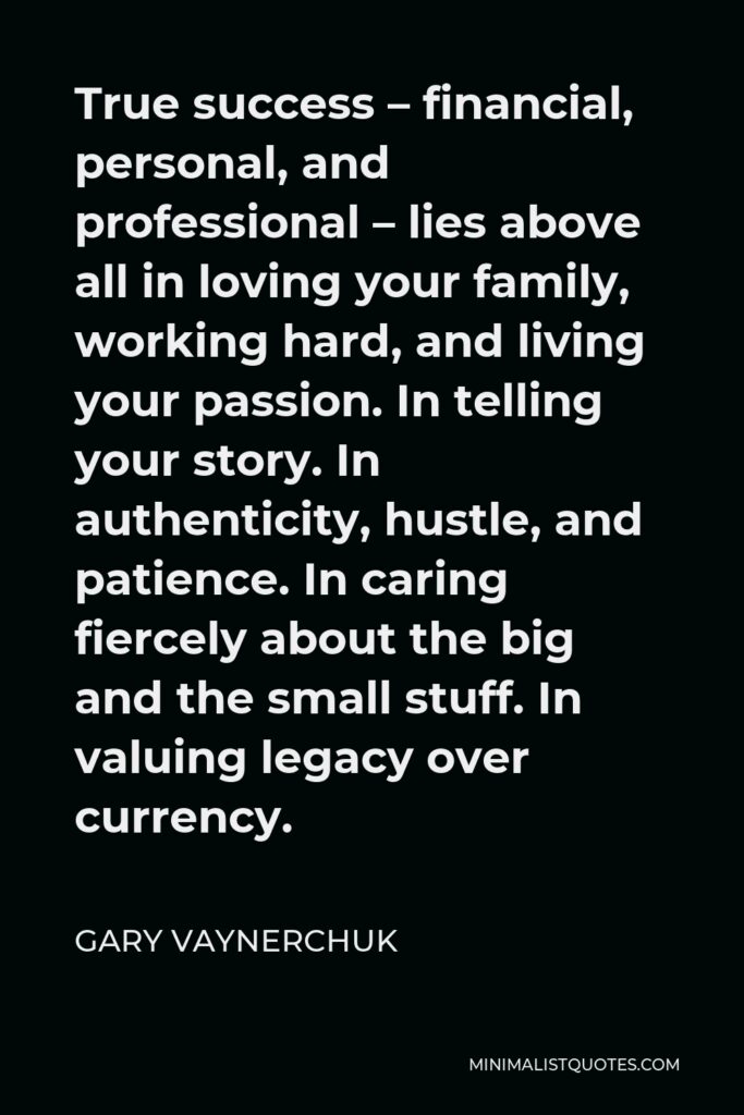 Gary Vaynerchuk Quote - True success – financial, personal, and professional – lies above all in loving your family, working hard, and living your passion. In telling your story. In authenticity, hustle, and patience. In caring fiercely about the big and the small stuff. In valuing legacy over currency.