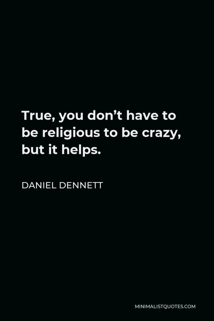 Daniel Dennett Quote - True, you don’t have to be religious to be crazy, but it helps. Indeed, if you are religious, you don’t have to be crazy in the medically certifiable sense in order to do massively crazy things.