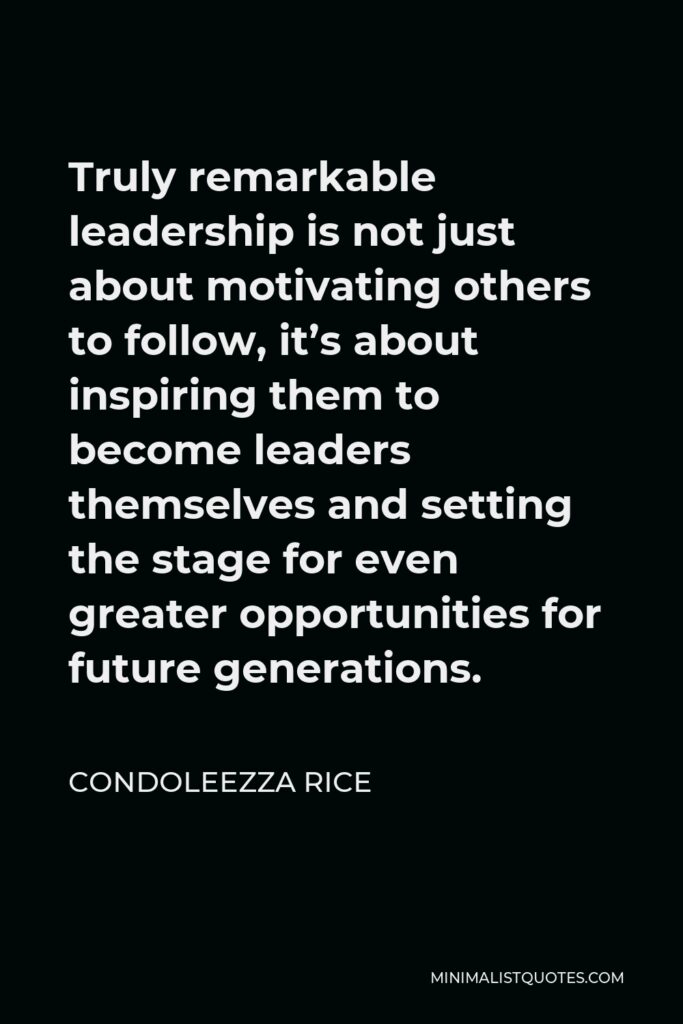Condoleezza Rice Quote - Truly remarkable leadership is not just about motivating others to follow, it’s about inspiring them to become leaders themselves and setting the stage for even greater opportunities for future generations.