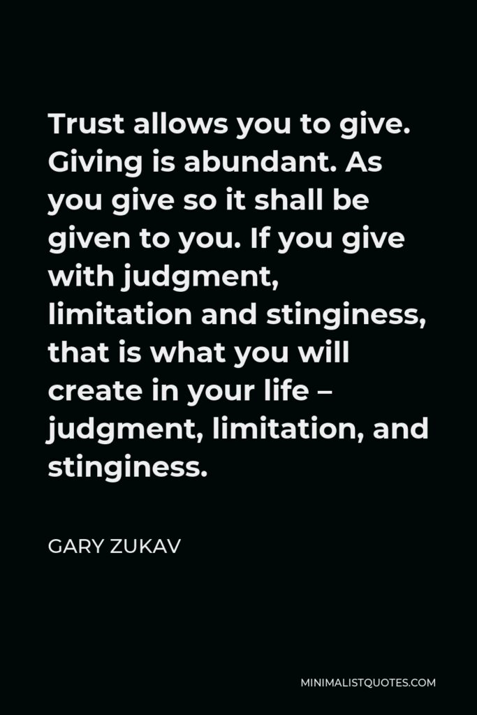 Gary Zukav Quote - Trust allows you to give. Giving is abundant. As you give so it shall be given to you. If you give with judgment, limitation and stinginess, that is what you will create in your life – judgment, limitation, and stinginess.