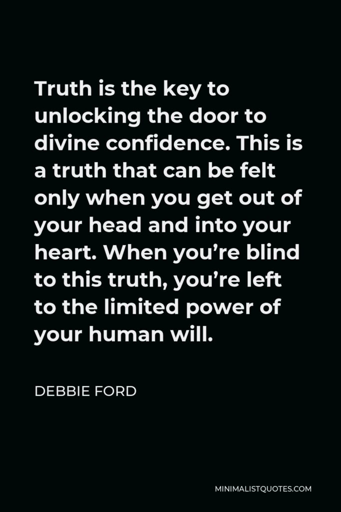 Debbie Ford Quote - Truth is the key to unlocking the door to divine confidence. This is a truth that can be felt only when you get out of your head and into your heart. When you’re blind to this truth, you’re left to the limited power of your human will.