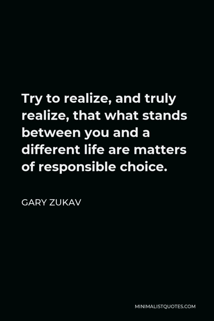 Gary Zukav Quote - Try to realize, and truly realize, that what stands between you and a different life are matters of responsible choice.