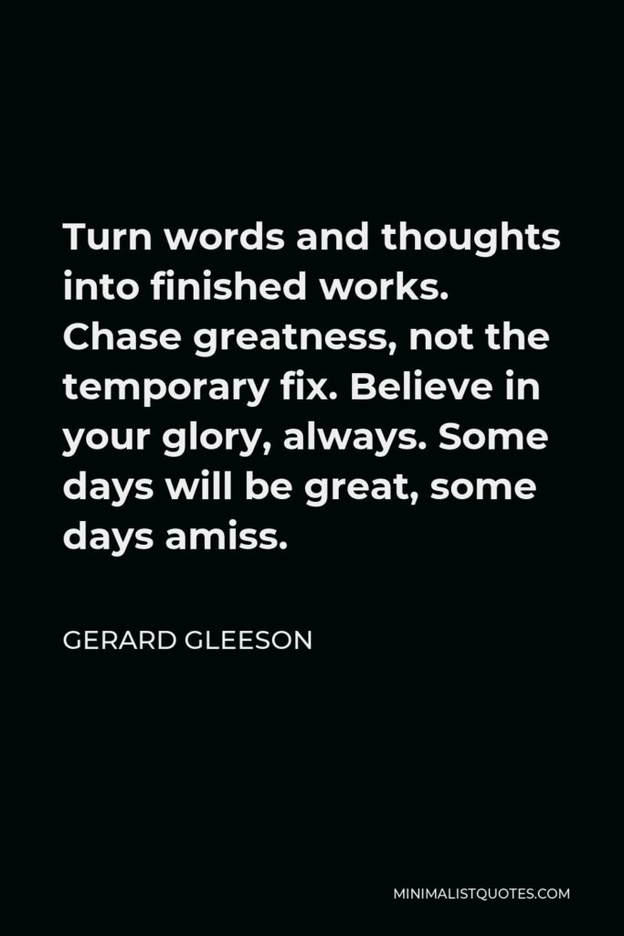 Gerard Gleeson Quote - Turn words and thoughts into finished works. Chase greatness, not the temporary fix. Believe in your glory, always. Some days will be great, some days amiss.