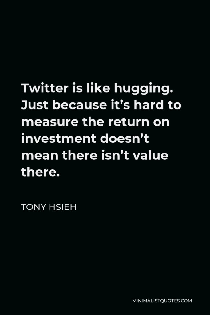 Tony Hsieh Quote - Twitter is like hugging. Just because it’s hard to measure the return on investment doesn’t mean there isn’t value there.