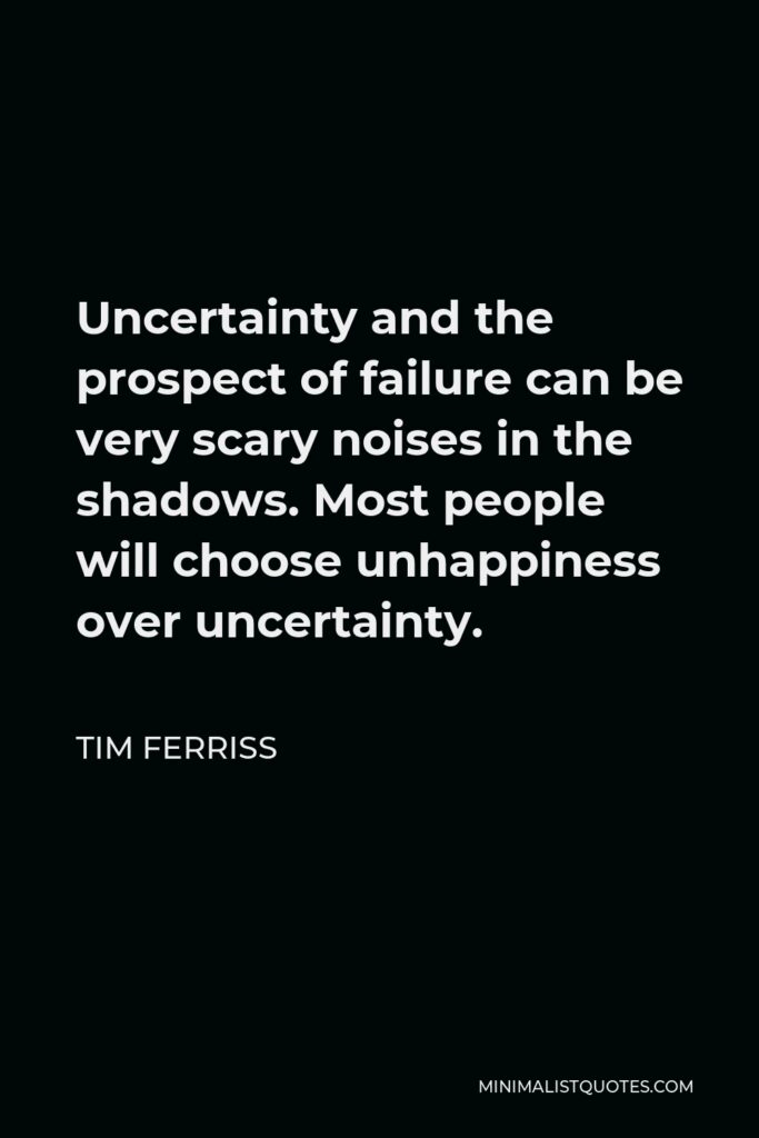 Tim Ferriss Quote - Uncertainty and the prospect of failure can be very scary noises in the shadows. Most people will choose unhappiness over uncertainty.