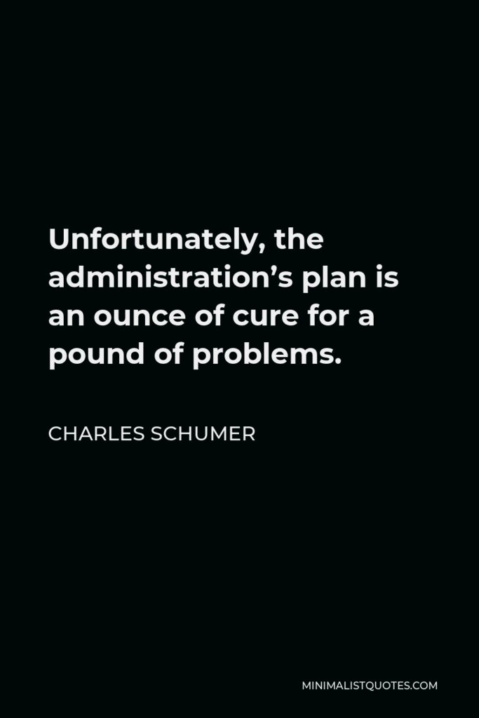 Charles Schumer Quote - Unfortunately, the administration’s plan is an ounce of cure for a pound of problems.