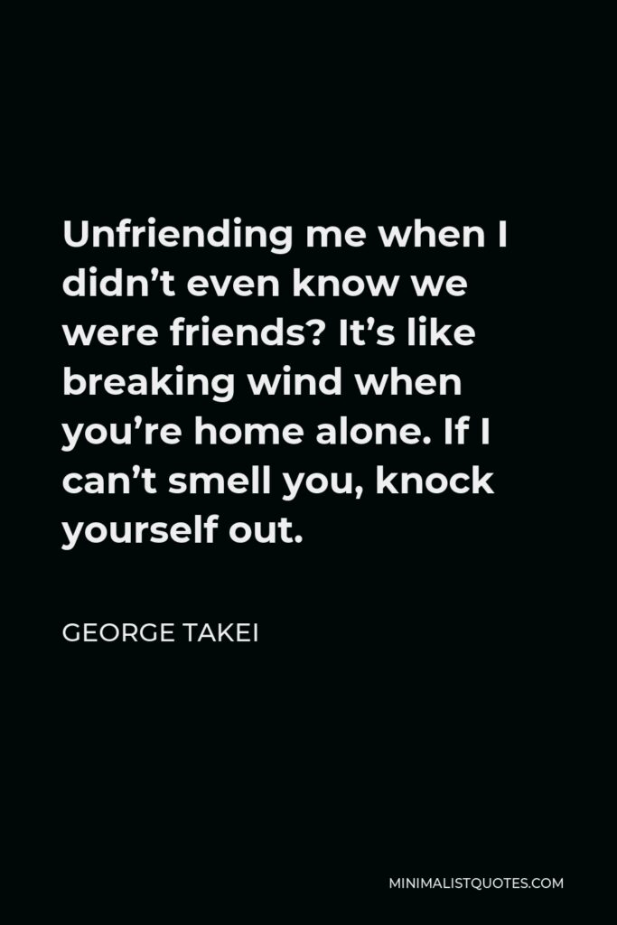 George Takei Quote - Unfriending me when I didn’t even know we were friends? It’s like breaking wind when you’re home alone. If I can’t smell you, knock yourself out.