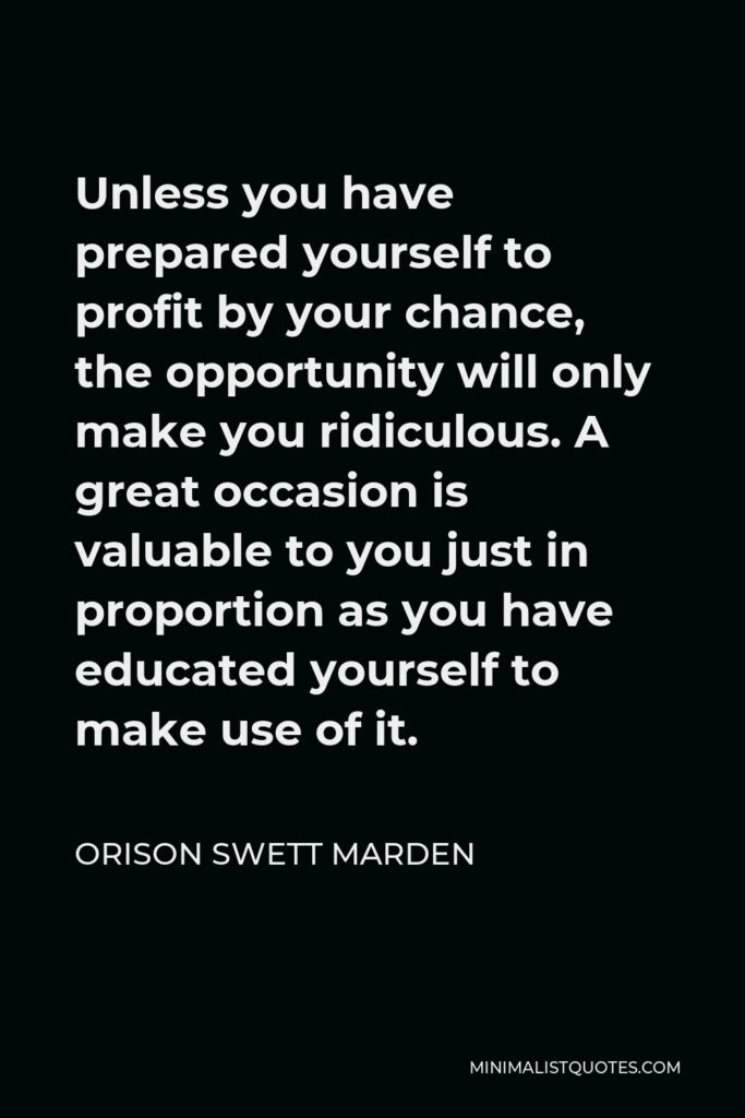 Orison Swett Marden Quote - Unless you have prepared yourself to profit by your chance, the opportunity will only make you ridiculous. A great occasion is valuable to you just in proportion as you have educated yourself to make use of it.