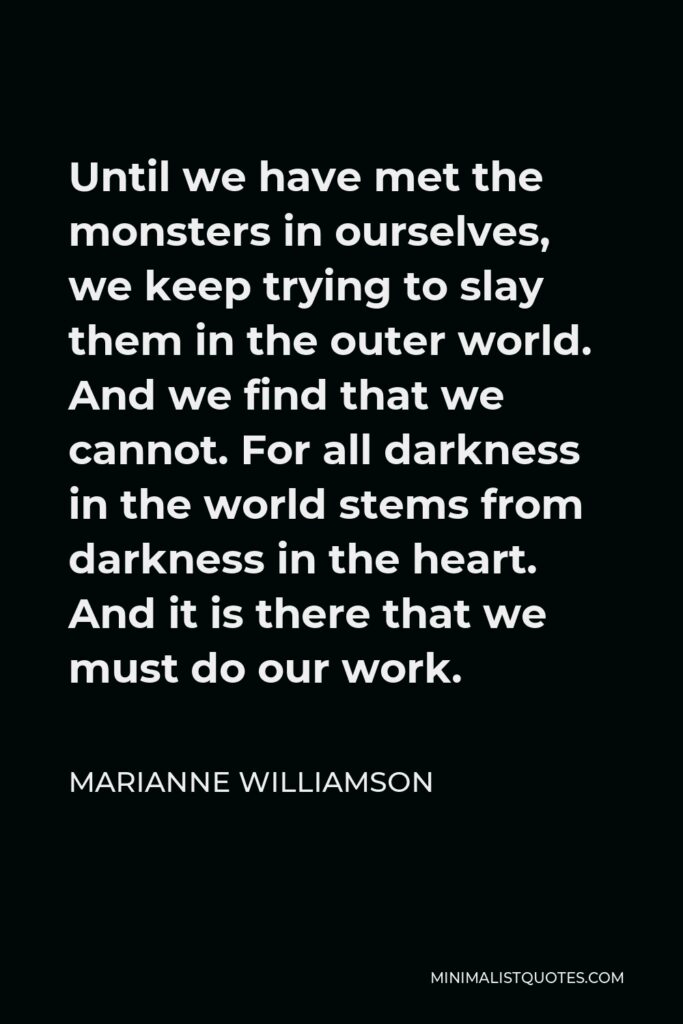 Marianne Williamson Quote - Until we have met the monsters in ourselves, we keep trying to slay them in the outer world. And we find that we cannot. For all darkness in the world stems from darkness in the heart. And it is there that we must do our work.