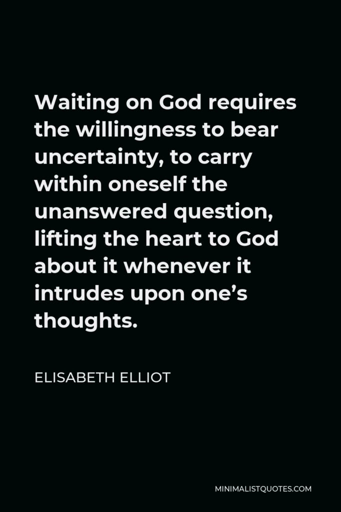 Elisabeth Elliot Quote - Waiting on God requires the willingness to bear uncertainty, to carry within oneself the unanswered question, lifting the heart to God about it whenever it intrudes upon one’s thoughts.