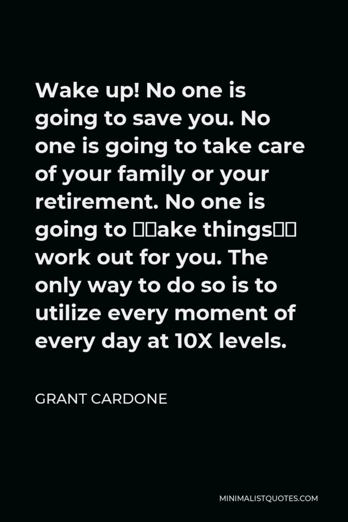 Grant Cardone Quote - Wake up! No one is going to save you. No one is going to take care of your family or your retirement. No one is going to “make things” work out for you. The only way to do so is to utilize every moment of every day at 10X levels.