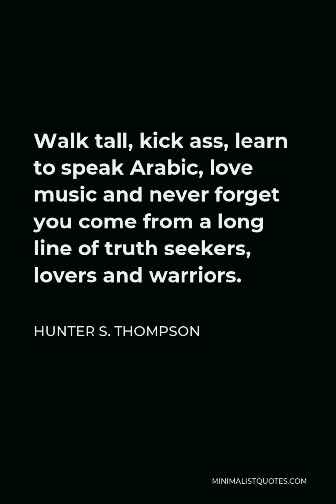 Hunter S. Thompson Quote - Walk tall, kick ass, learn to speak Arabic, love music and never forget you come from a long line of truth seekers, lovers and warriors.