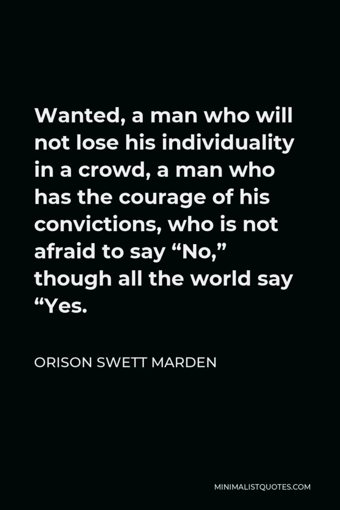 Orison Swett Marden Quote - Wanted, a man who will not lose his individuality in a crowd, a man who has the courage of his convictions, who is not afraid to say “No,” though all the world say “Yes.