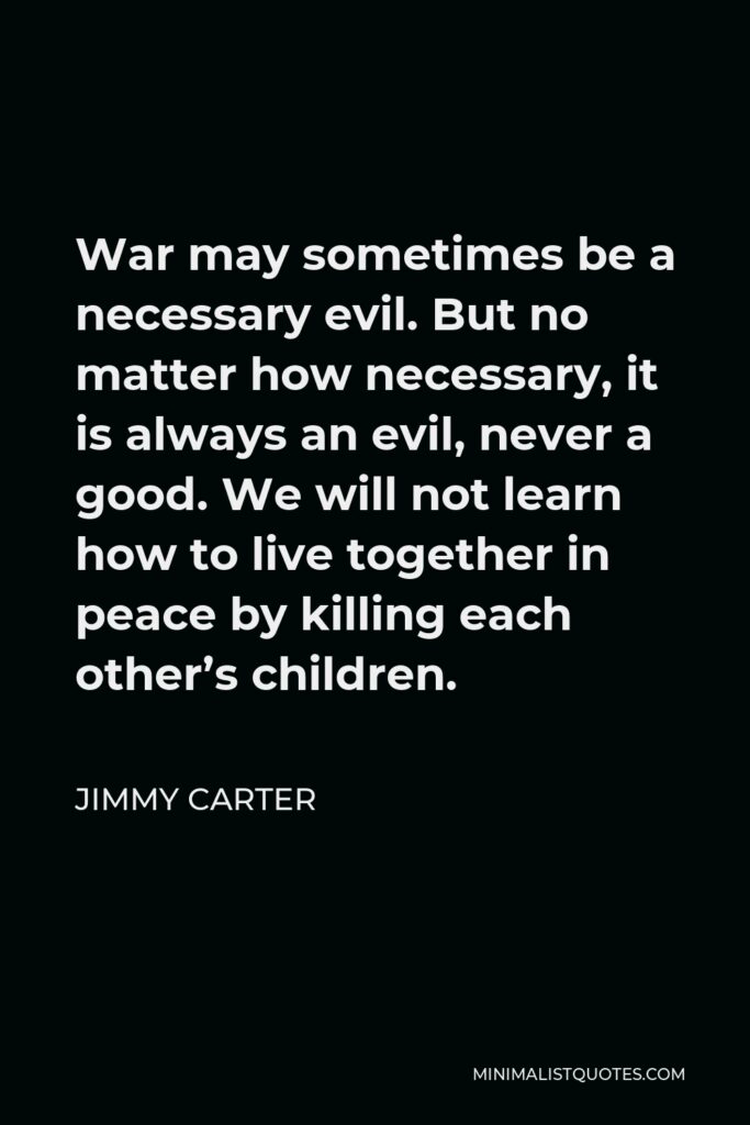 Jimmy Carter Quote - War may sometimes be a necessary evil. But no matter how necessary, it is always an evil, never a good. We will not learn how to live together in peace by killing each other’s children.