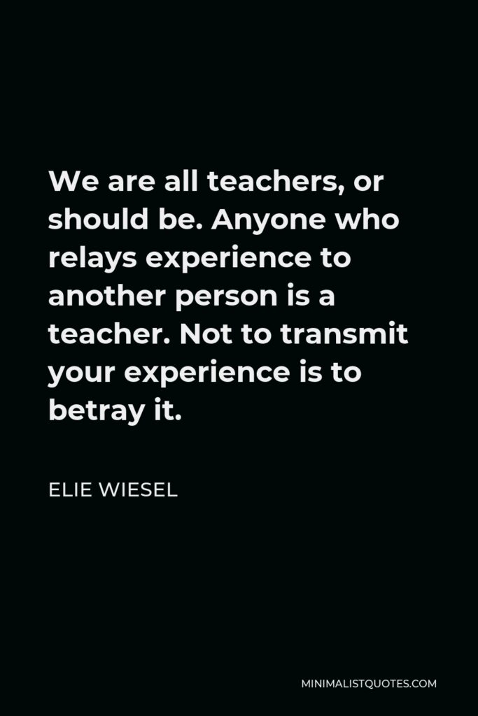 Elie Wiesel Quote - We are all teachers, or should be. Anyone who relays experience to another person is a teacher. Not to transmit your experience is to betray it.