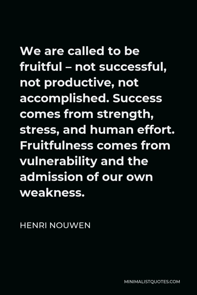 Henri Nouwen Quote - We are called to be fruitful – not successful, not productive, not accomplished. Success comes from strength, stress, and human effort. Fruitfulness comes from vulnerability and the admission of our own weakness.