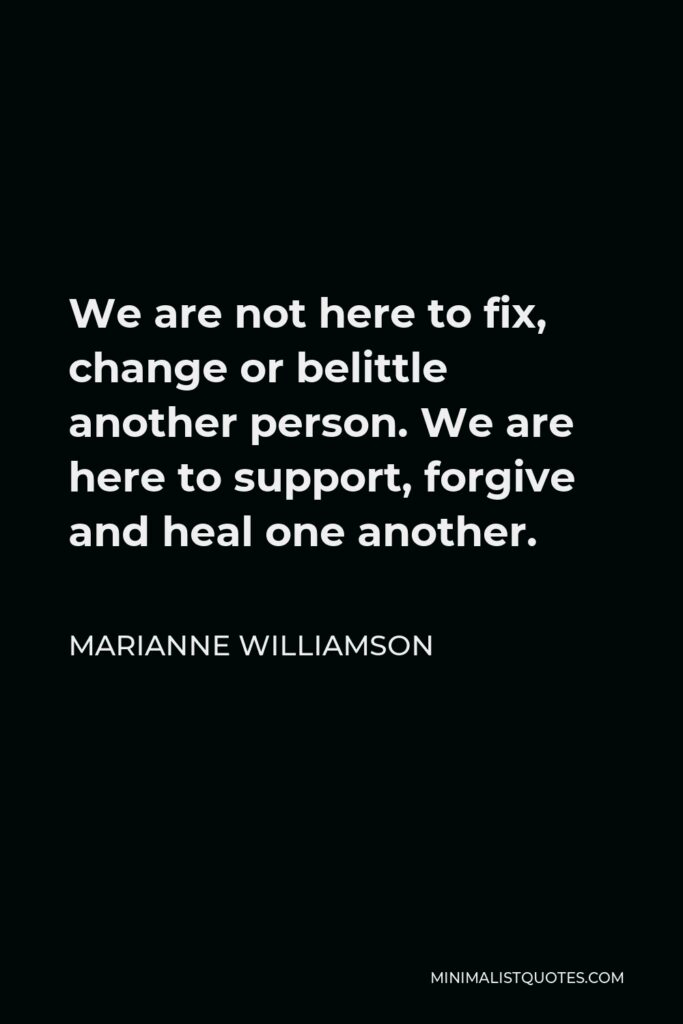 Marianne Williamson Quote - We are not here to fix, change or belittle another person. We are here to support, forgive and heal one another.