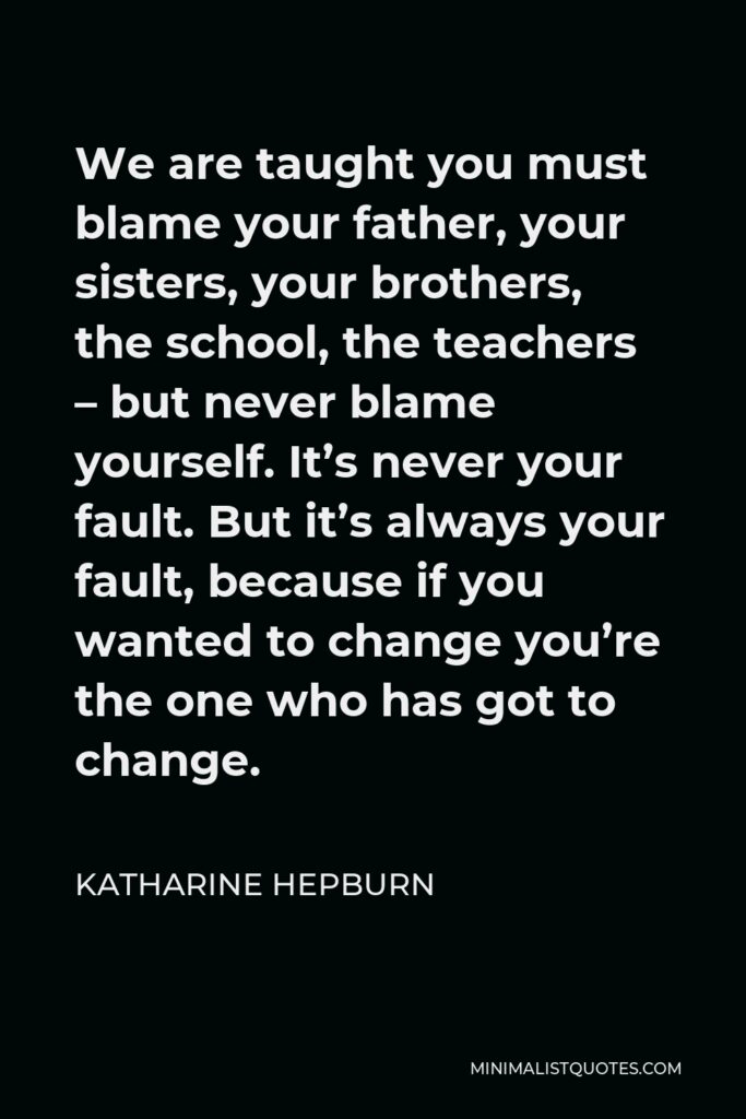 Katharine Hepburn Quote - We are taught you must blame your father, your sisters, your brothers, the school, the teachers – but never blame yourself. It’s never your fault. But it’s always your fault, because if you wanted to change you’re the one who has got to change.