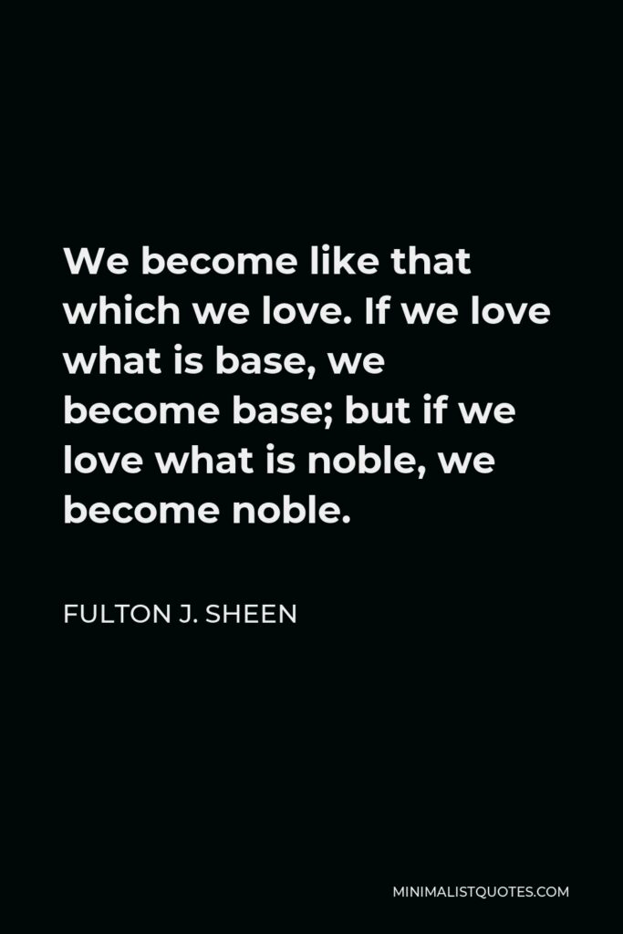 Fulton J. Sheen Quote - We become like that which we love. If we love what is base, we become base; but if we love what is noble, we become noble.