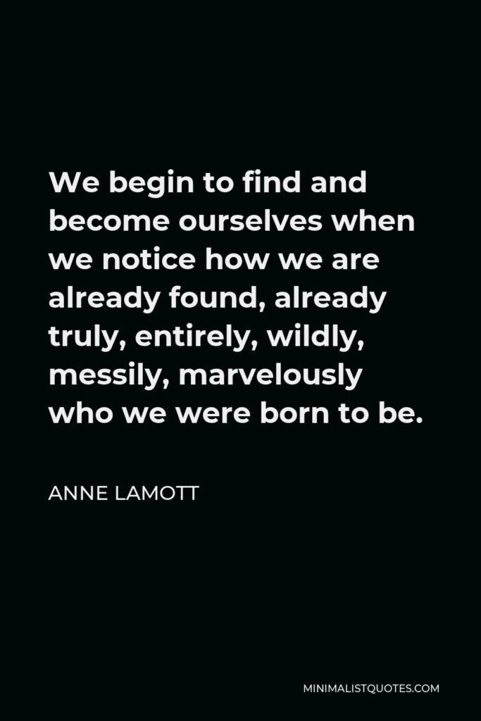 Anne Lamott Quote - We begin to find and become ourselves when we notice how we are already found, already truly, entirely, wildly, messily, marvelously who we were born to be.