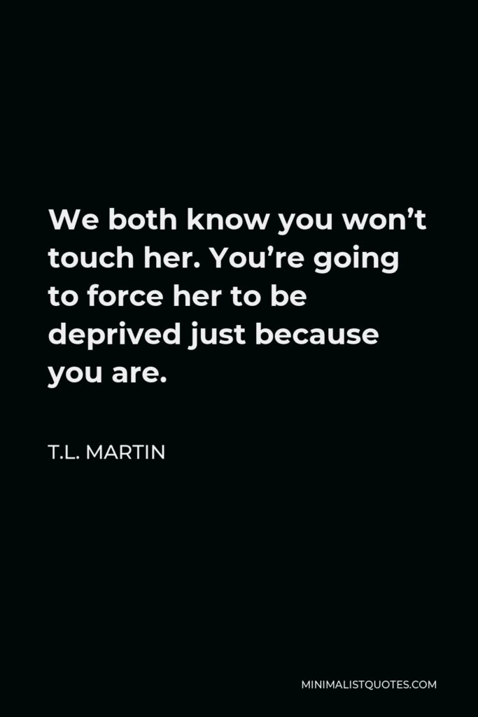 T.L. Martin Quote - We both know you won’t touch her. You’re going to force her to be deprived just because you are.