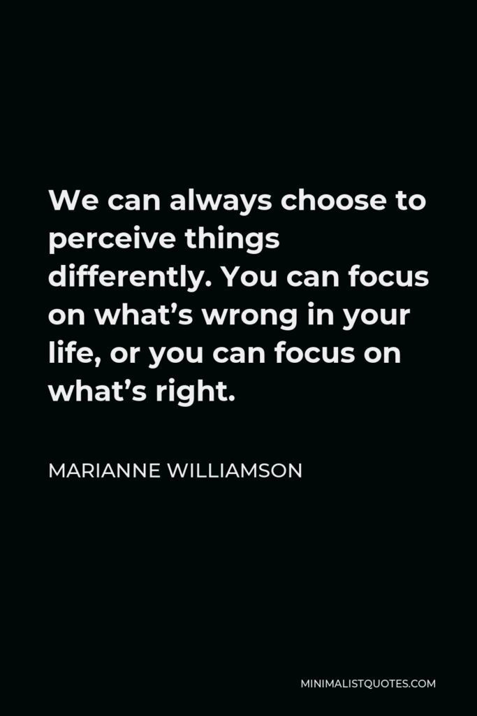 Marianne Williamson Quote - We can always choose to perceive things differently. You can focus on what’s wrong in your life, or you can focus on what’s right.