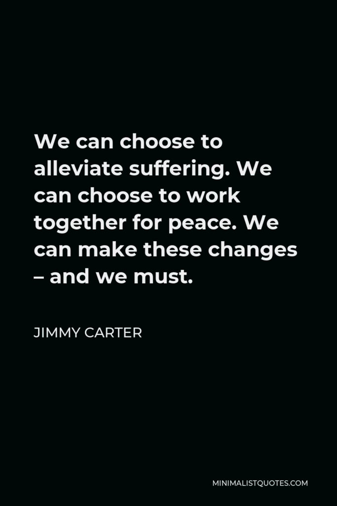 Jimmy Carter Quote - We can choose to alleviate suffering. We can choose to work together for peace. We can make these changes – and we must.