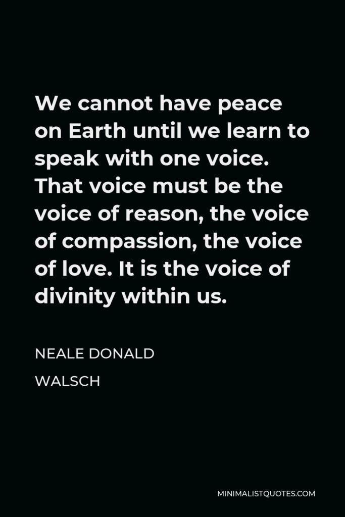 Neale Donald Walsch Quote - We cannot have peace on Earth until we learn to speak with one voice. That voice must be the voice of reason, the voice of compassion, the voice of love. It is the voice of divinity within us.